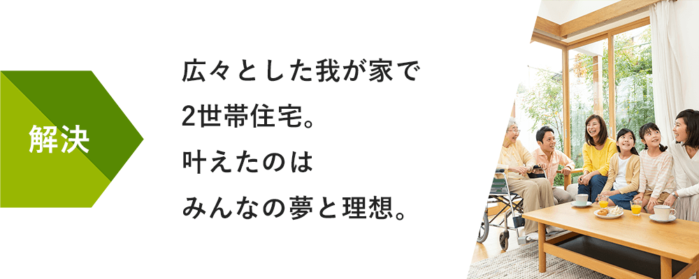 解決:広々とした我が家で2世帯住宅。叶えたのはみんなの夢と理想。